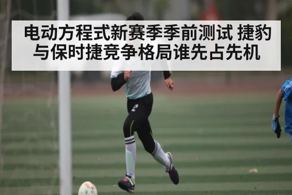 电动方程式新赛季季前测试 捷豹与保时捷竞争格局谁先占先机