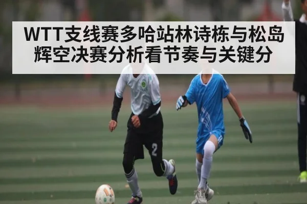 WTT支线赛多哈站林诗栋与松岛辉空决赛分析看节奏与关键分