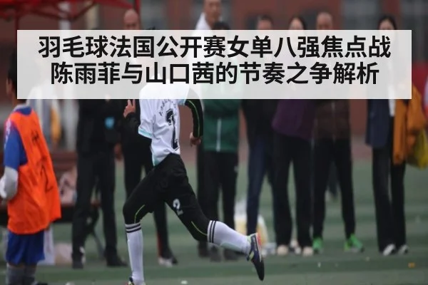 羽毛球法国公开赛女单八强焦点战 陈雨菲与山口茜的节奏之争解析